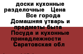   доски кухонные разделочные › Цена ­ 100 - Все города Домашняя утварь и предметы быта » Посуда и кухонные принадлежности   . Саратовская обл.